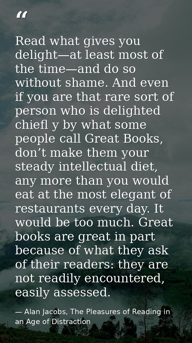 Read what gives you delight—at least most of the time—and do so without shame. And even if you are that rare sort of per — Alan Jacobs, The Pleasures of Reading in an Age of Distraction