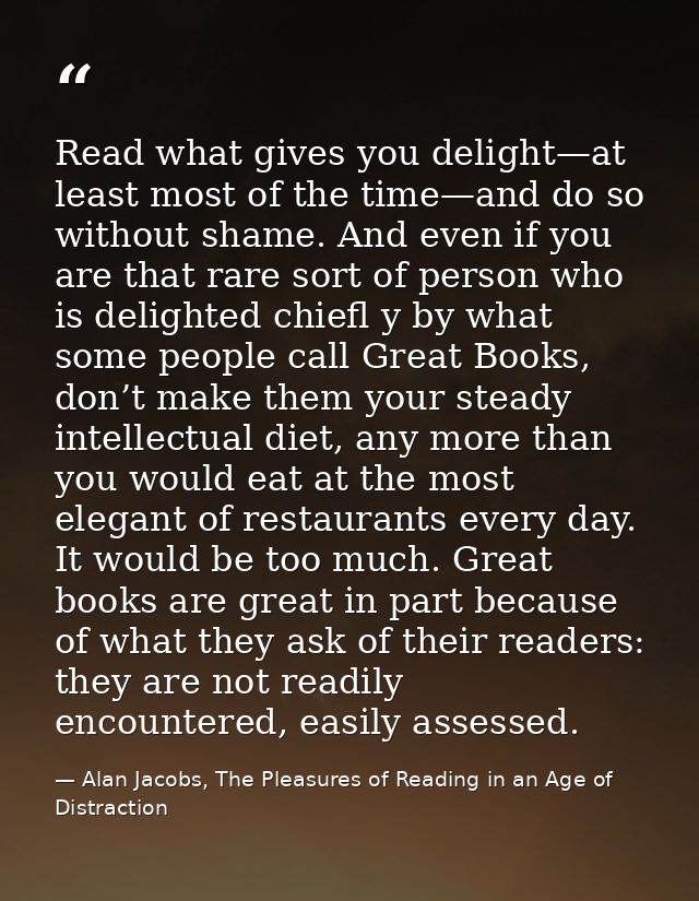Read what gives you delight—at least most of the time—and do so without shame. And even if you are that rare sort of per — Alan Jacobs, The Pleasures of Reading in an Age of Distraction