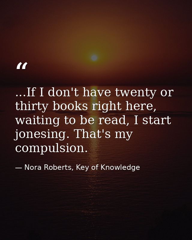 ...If I don't have twenty or thirty books right here, waiting to be read, I start jonesing. That's my compulsion. — Nora Roberts, Key of Knowledge