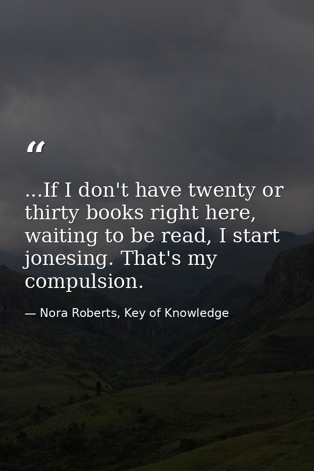...If I don't have twenty or thirty books right here, waiting to be read, I start jonesing. That's my compulsion. — Nora Roberts, Key of Knowledge