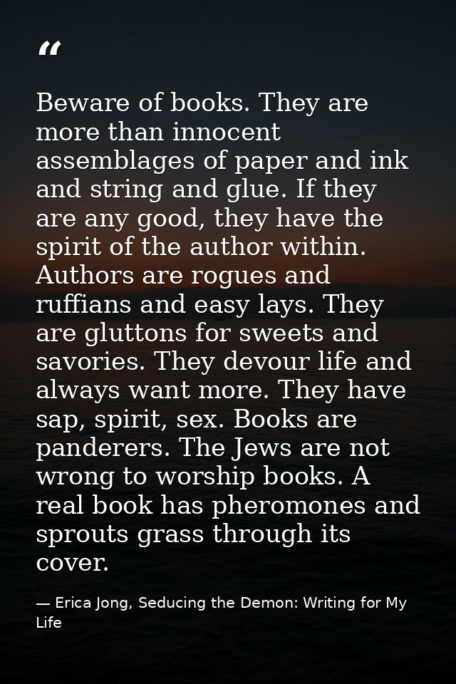 Beware of books. They are more than innocent assemblages of paper and ink and string and glue. If they are any good, the — Erica Jong, Seducing the Demon: Writing for My Life