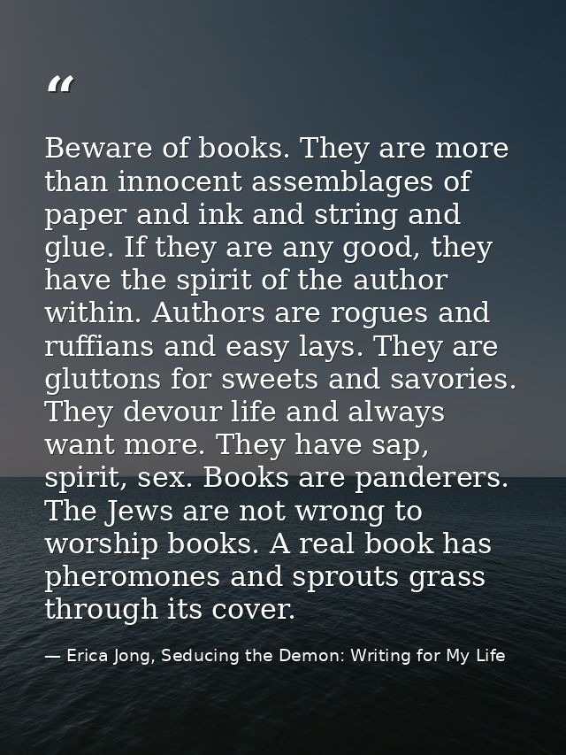 Beware of books. They are more than innocent assemblages of paper and ink and string and glue. If they are any good, the — Erica Jong, Seducing the Demon: Writing for My Life