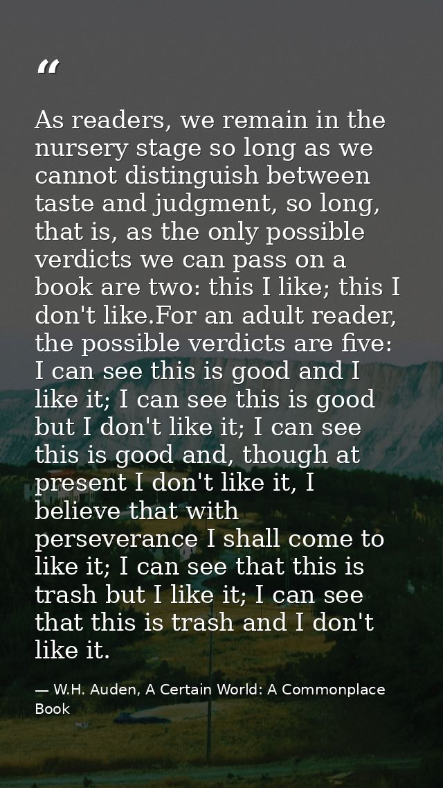 As readers, we remain in the nursery stage so long as we cannot distinguish between taste and judgment, so long, that is — W.H. Auden, A Certain World: A Commonplace Book