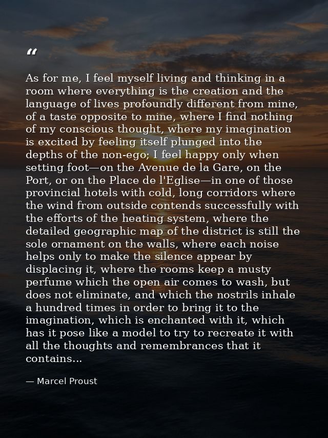 As for me, I feel myself living and thinking in a room where everything is the creation and the language of lives profou — Marcel Proust