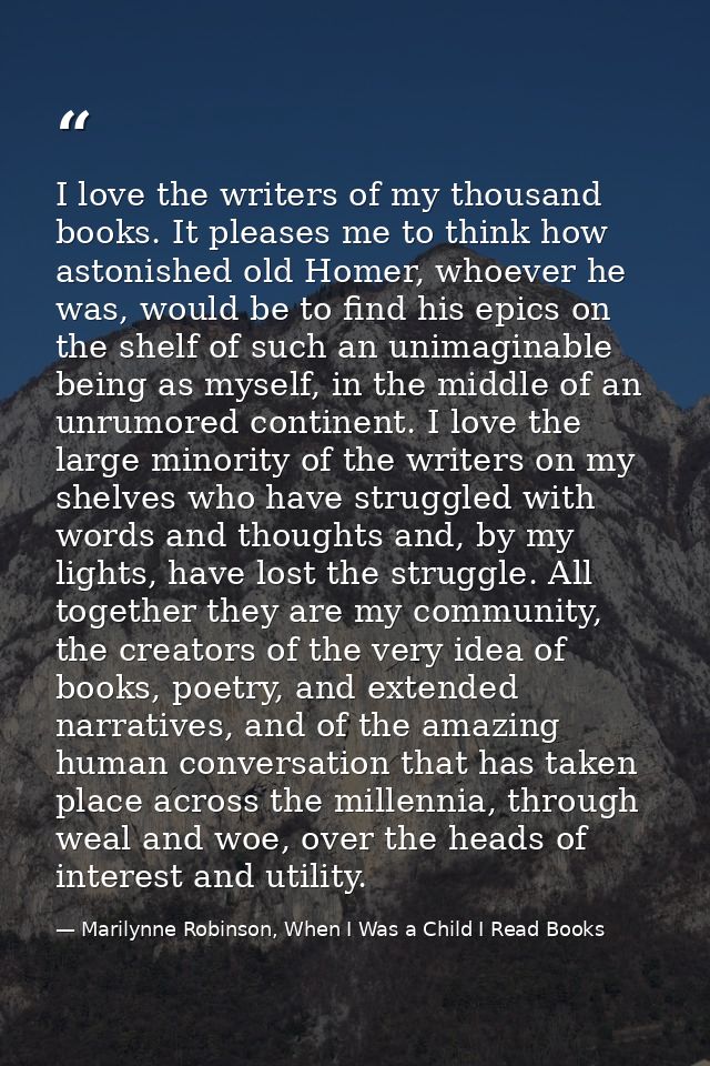 I love the writers of my thousand books. It pleases me to think how astonished old Homer, whoever he was, would be to fi — Marilynne Robinson, When I Was a Child I Read Books
