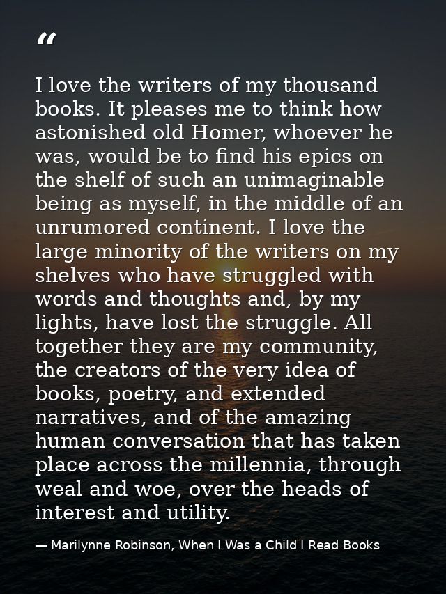 I love the writers of my thousand books. It pleases me to think how astonished old Homer, whoever he was, would be to fi — Marilynne Robinson, When I Was a Child I Read Books