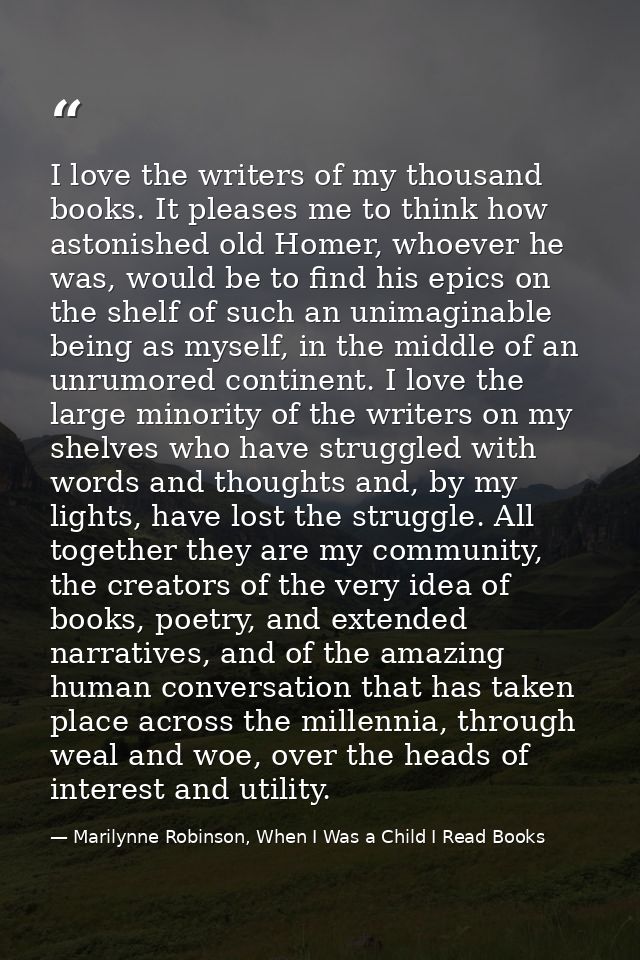 I love the writers of my thousand books. It pleases me to think how astonished old Homer, whoever he was, would be to fi — Marilynne Robinson, When I Was a Child I Read Books