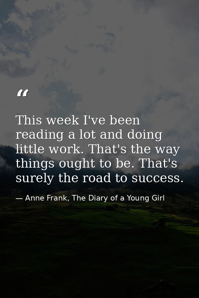 This week I've been reading a lot and doing little work. That's the way things ought to be. That's surely the road to su — Anne Frank, The Diary of a Young Girl
