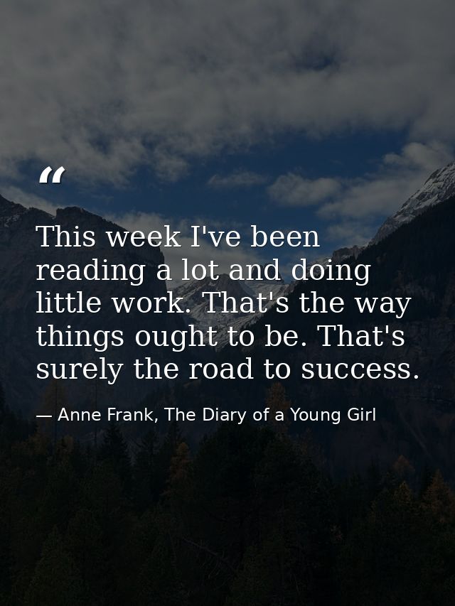 This week I've been reading a lot and doing little work. That's the way things ought to be. That's surely the road to su — Anne Frank, The Diary of a Young Girl