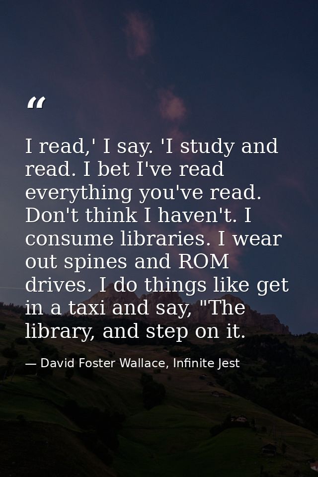 I read,' I say. 'I study and read. I bet I've read everything you've read. Don't think I haven't. I consume libraries. I — David Foster Wallace, Infinite Jest