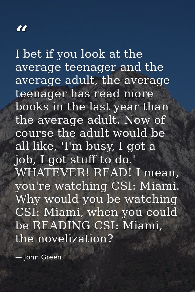 I bet if you look at the average teenager and the average adult, the average teenager has read more books in the last ye — John Green