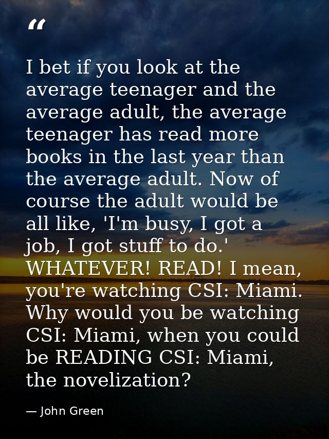 I bet if you look at the average teenager and the average adult, the average teenager has read more books in the last ye — John Green