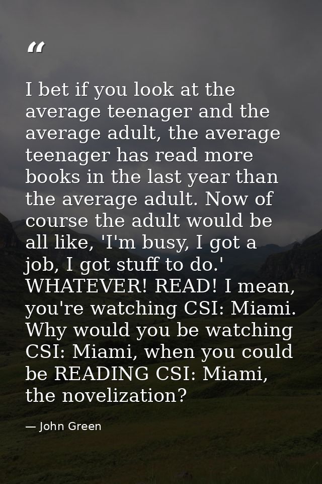 I bet if you look at the average teenager and the average adult, the average teenager has read more books in the last ye — John Green