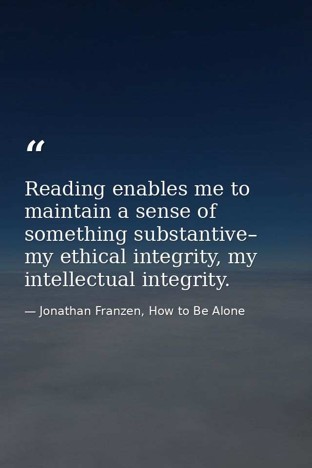 Reading enables me to maintain a sense of something substantive– my ethical integrity, my intellectual integrity. — Jonathan Franzen, How to Be Alone