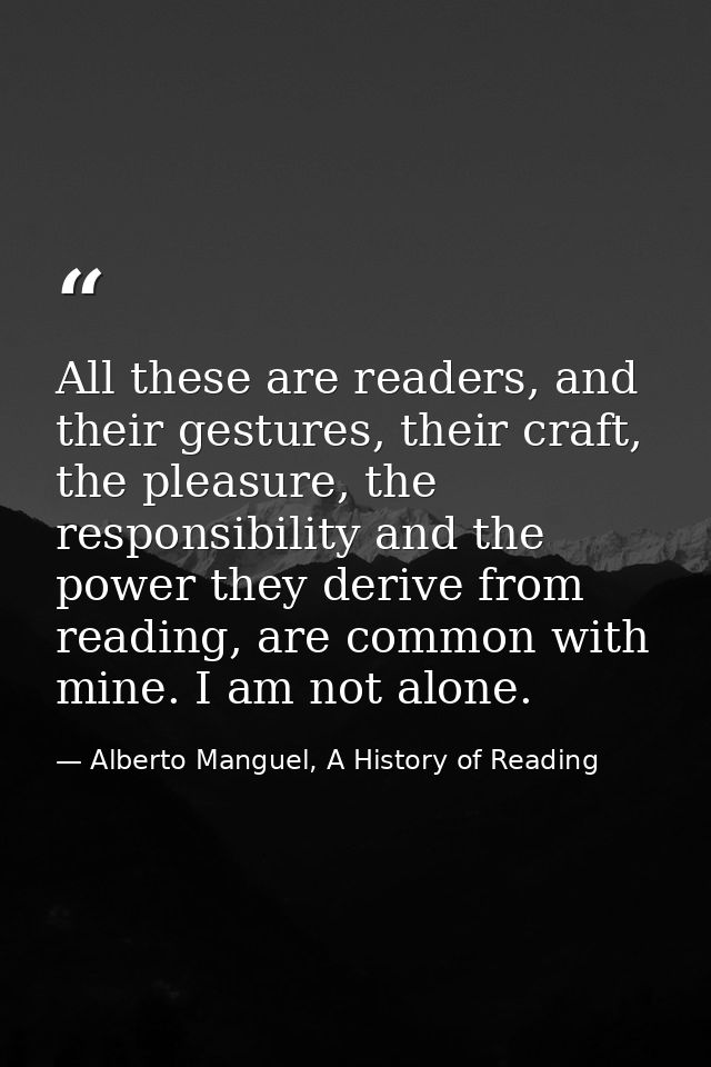 All these are readers, and their gestures, their craft, the pleasure, the responsibility and the power they derive from  — Alberto Manguel, A History of Reading