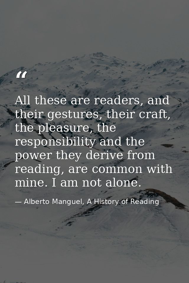 All these are readers, and their gestures, their craft, the pleasure, the responsibility and the power they derive from  — Alberto Manguel, A History of Reading