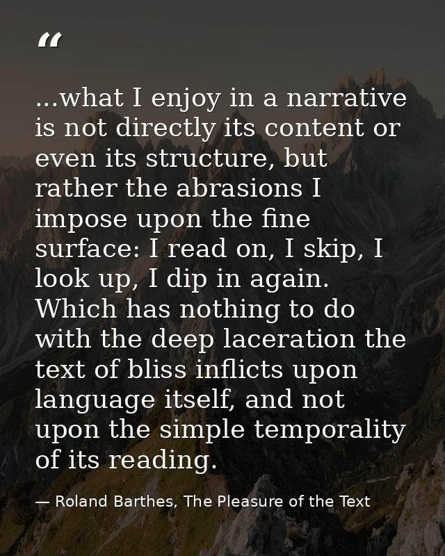 ...what I enjoy in a narrative is not directly its content or even its structure, but rather the abrasions I impose upon — Roland Barthes, The Pleasure of the Text