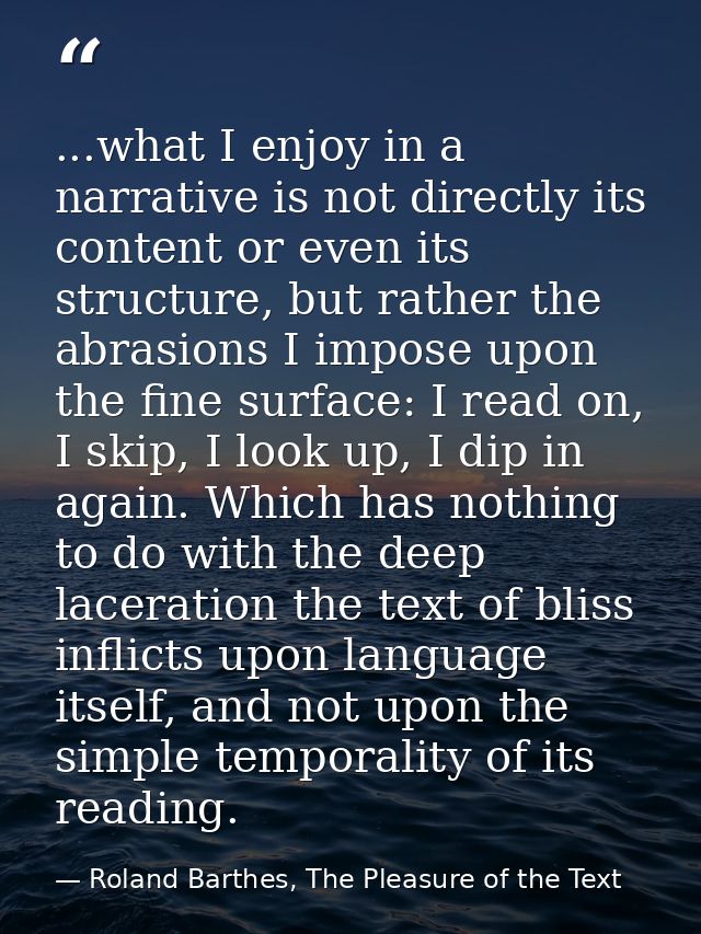 ...what I enjoy in a narrative is not directly its content or even its structure, but rather the abrasions I impose upon — Roland Barthes, The Pleasure of the Text