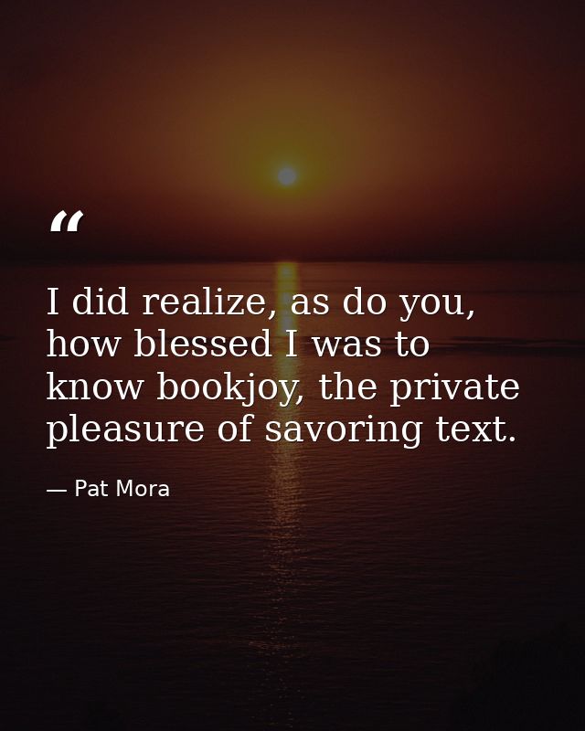 I did realize, as do you, how blessed I was to know bookjoy, the private pleasure of savoring text. — Pat Mora