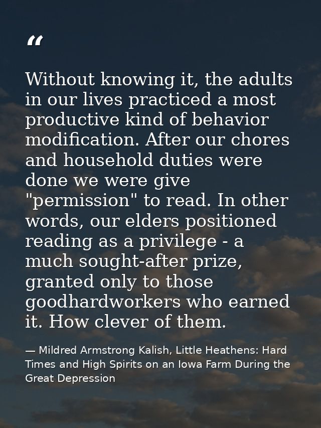 Without knowing it, the adults in our lives practiced a most productive kind of behavior modification. After our chores  — Mildred Armstrong Kalish, Little Heathens: Hard Times and High Spirits on an Iowa Farm During the Great Depression