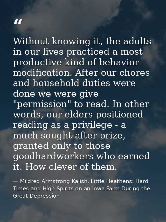 Without knowing it, the adults in our lives practiced a most productive kind of behavior modification. After our chores  — Mildred Armstrong Kalish, Little Heathens: Hard Times and High Spirits on an Iowa Farm During the Great Depression
