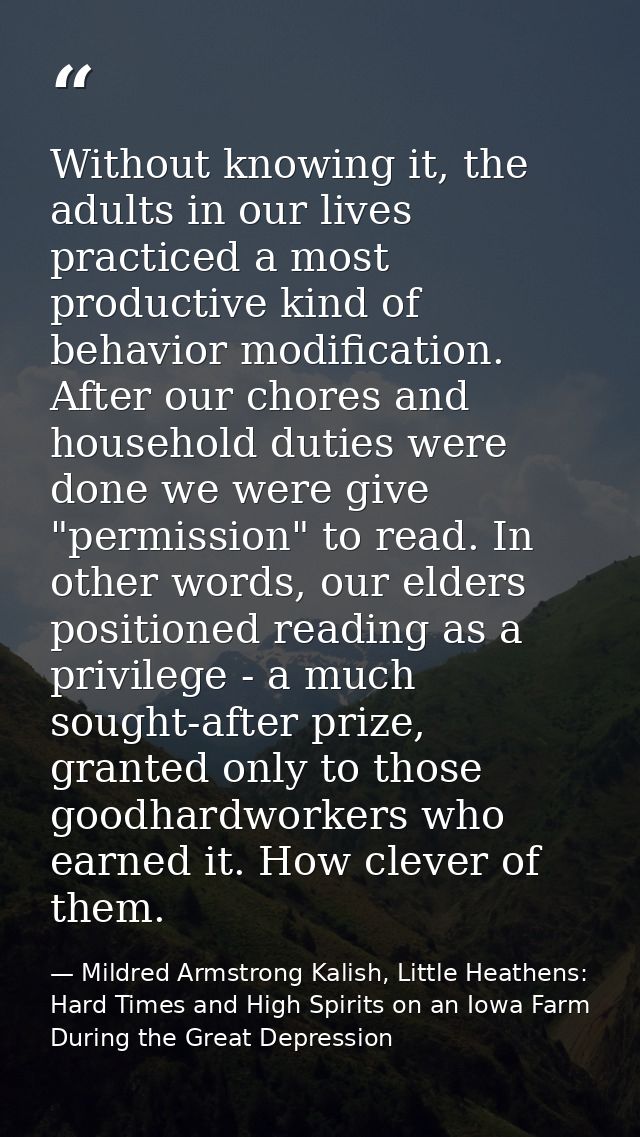 Without knowing it, the adults in our lives practiced a most productive kind of behavior modification. After our chores  — Mildred Armstrong Kalish, Little Heathens: Hard Times and High Spirits on an Iowa Farm During the Great Depression