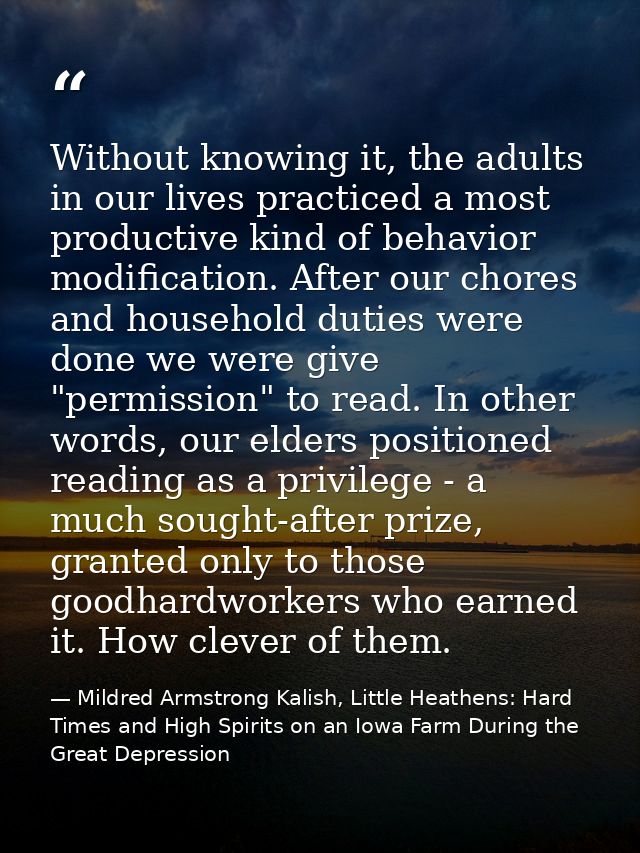Without knowing it, the adults in our lives practiced a most productive kind of behavior modification. After our chores  — Mildred Armstrong Kalish, Little Heathens: Hard Times and High Spirits on an Iowa Farm During the Great Depression