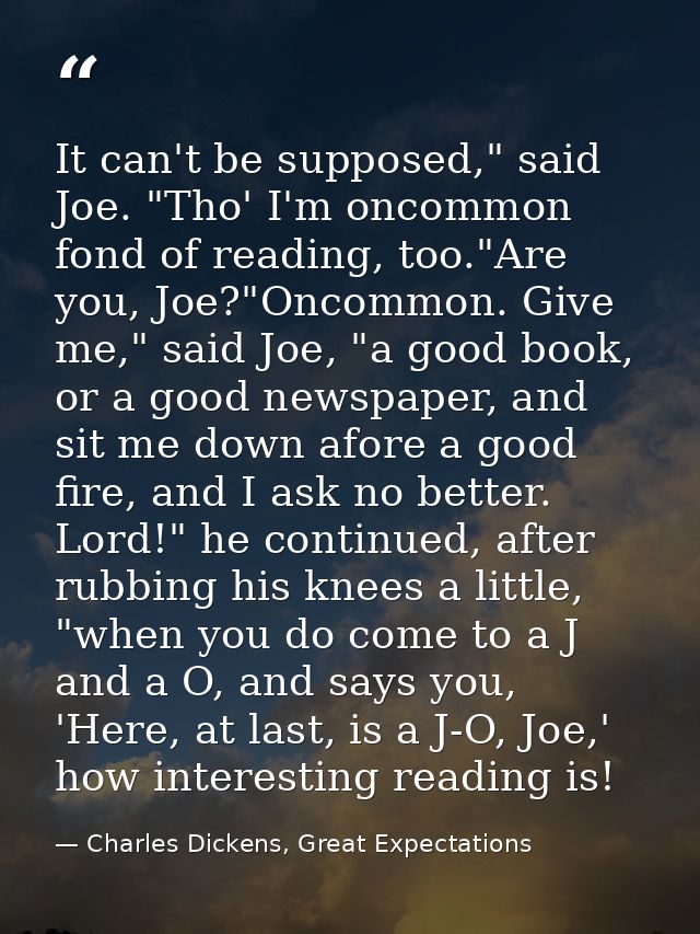 It can't be supposed," said Joe. "Tho' I'm oncommon fond of reading, too."Are you, Joe?"Oncommon. Give me," said Joe, "a — Charles Dickens, Great Expectations