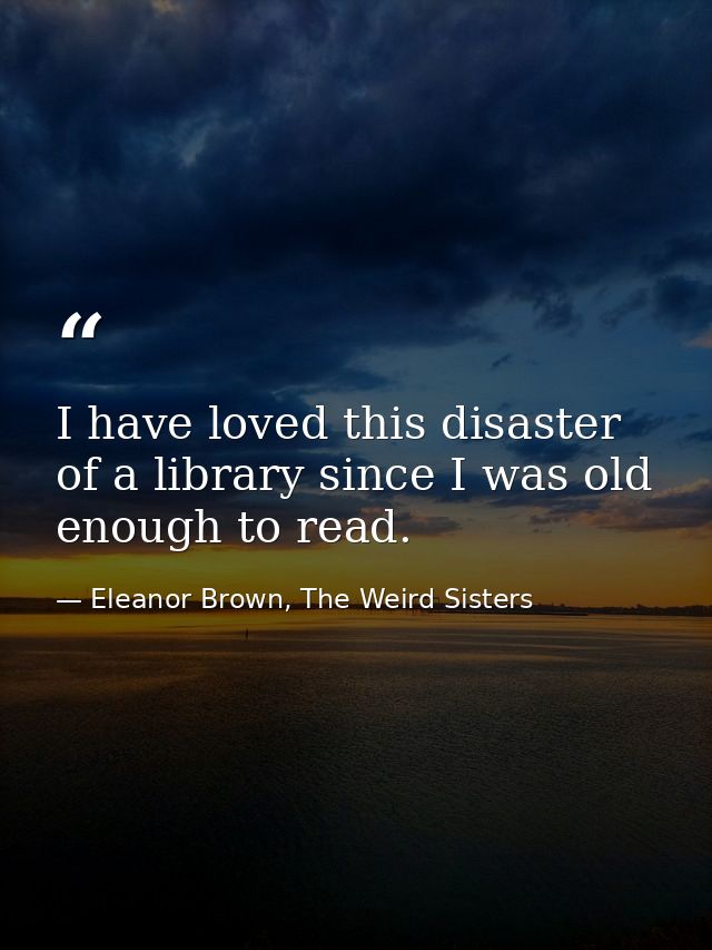 I have loved this disaster of a library since I was old enough to read. — Eleanor Brown, The Weird Sisters