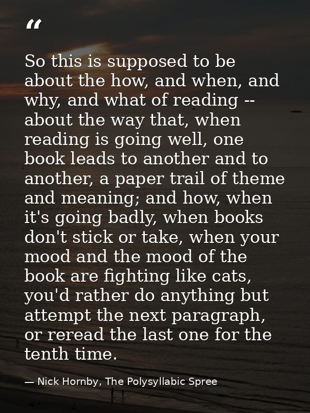 So this is supposed to be about the how, and when, and why, and what of reading -- about the way that, when reading is g — Nick Hornby, The Polysyllabic Spree