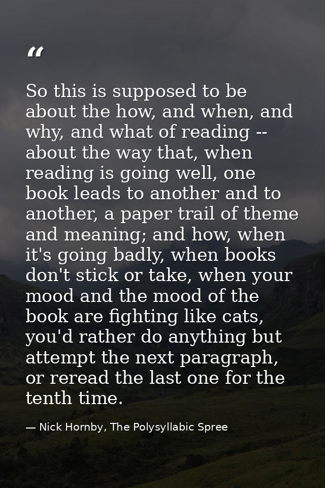 So this is supposed to be about the how, and when, and why, and what of reading -- about the way that, when reading is g — Nick Hornby, The Polysyllabic Spree