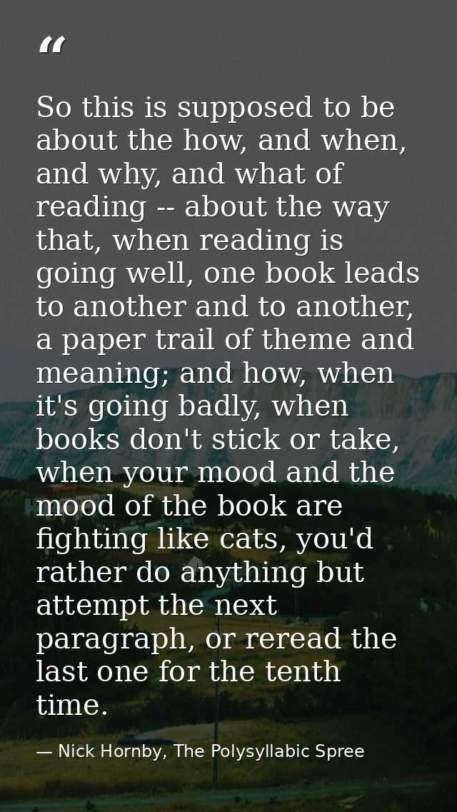 So this is supposed to be about the how, and when, and why, and what of reading -- about the way that, when reading is g — Nick Hornby, The Polysyllabic Spree