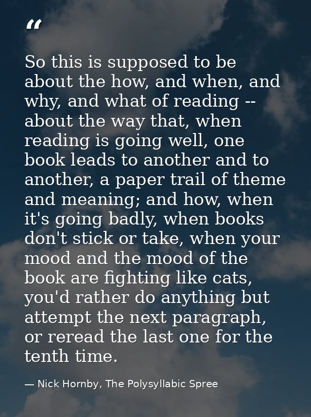 So this is supposed to be about the how, and when, and why, and what of reading -- about the way that, when reading is g — Nick Hornby, The Polysyllabic Spree