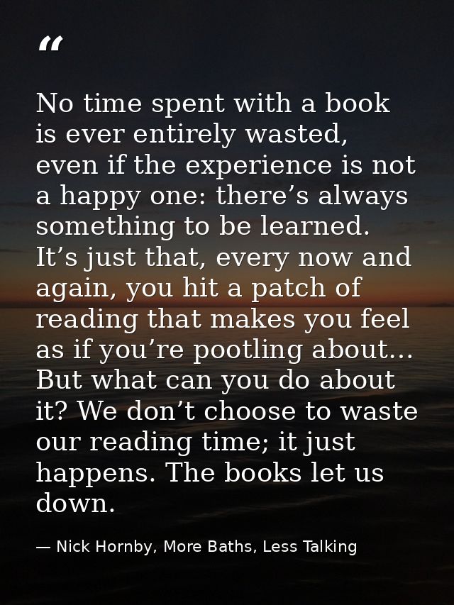 No time spent with a book is ever entirely wasted, even if the experience is not a happy one: there’s always something t — Nick Hornby, More Baths, Less Talking