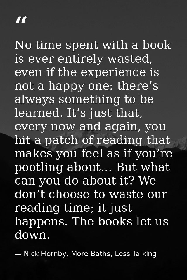 No time spent with a book is ever entirely wasted, even if the experience is not a happy one: there’s always something t — Nick Hornby, More Baths, Less Talking