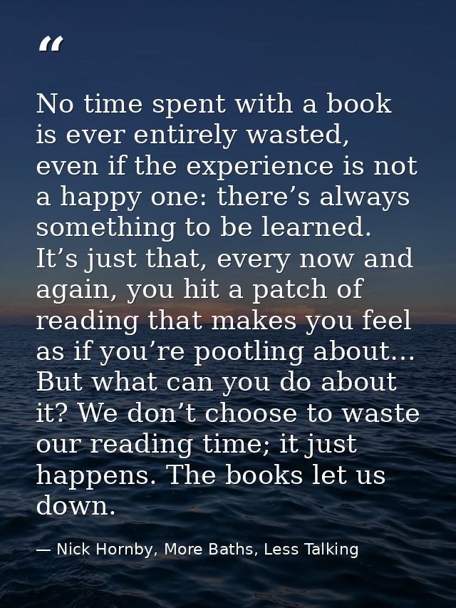 No time spent with a book is ever entirely wasted, even if the experience is not a happy one: there’s always something t — Nick Hornby, More Baths, Less Talking