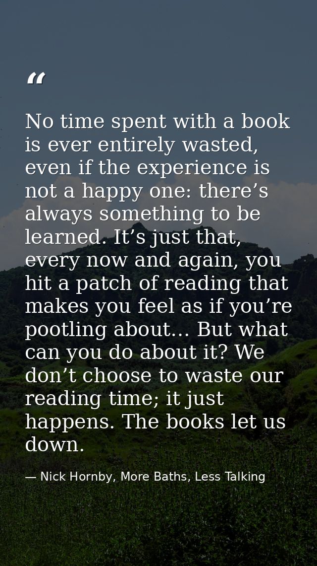 No time spent with a book is ever entirely wasted, even if the experience is not a happy one: there’s always something t — Nick Hornby, More Baths, Less Talking
