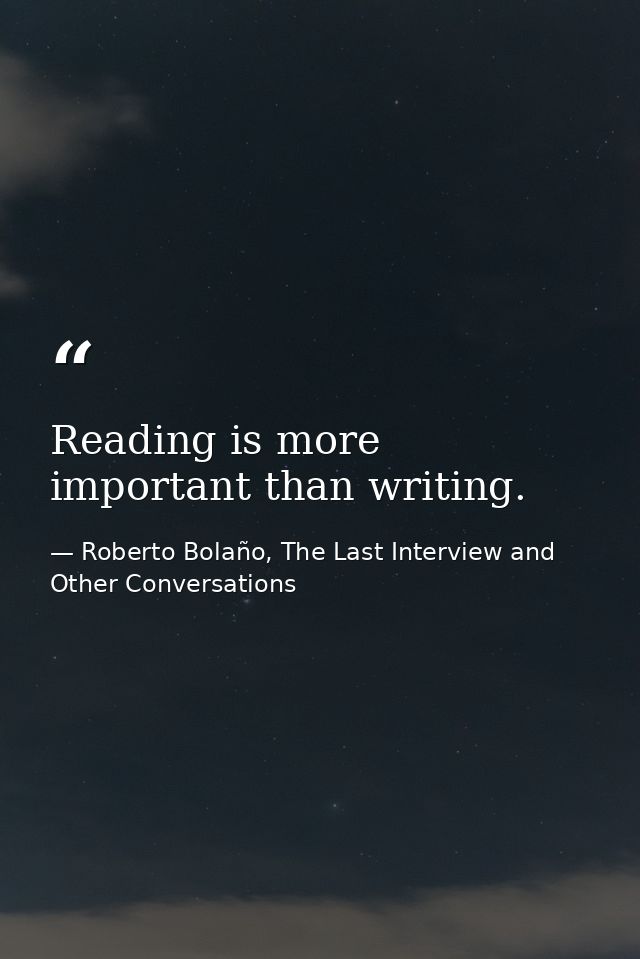 Reading is more important than writing. — Roberto Bolaño, The Last Interview and Other Conversations
