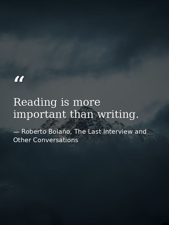 Reading is more important than writing. — Roberto Bolaño, The Last Interview and Other Conversations