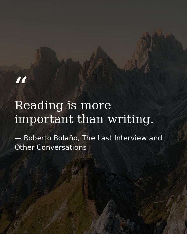Reading is more important than writing. — Roberto Bolaño, The Last Interview and Other Conversations
