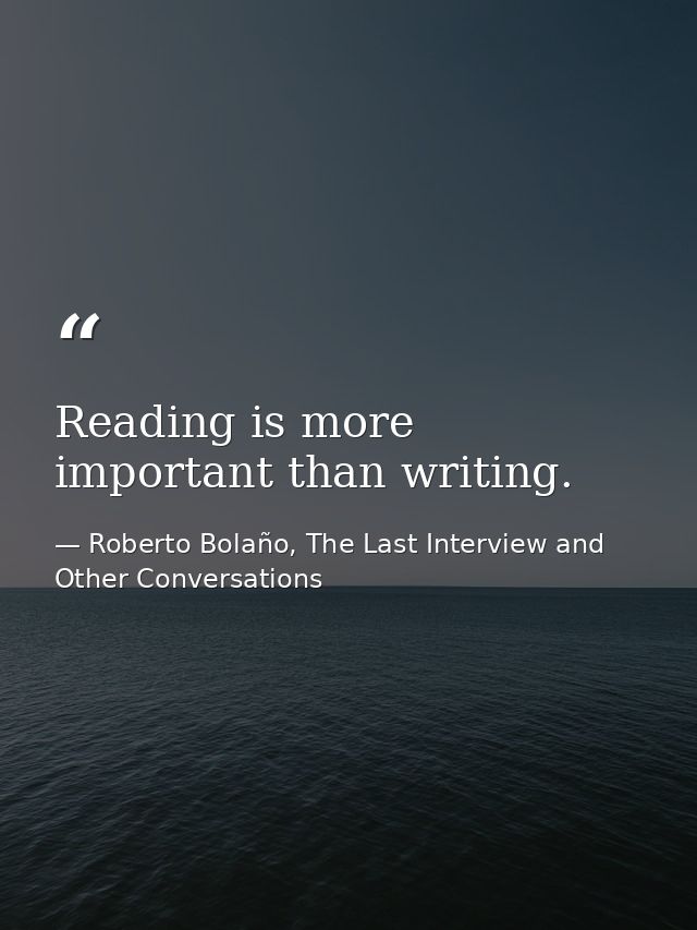 Reading is more important than writing. — Roberto Bolaño, The Last Interview and Other Conversations