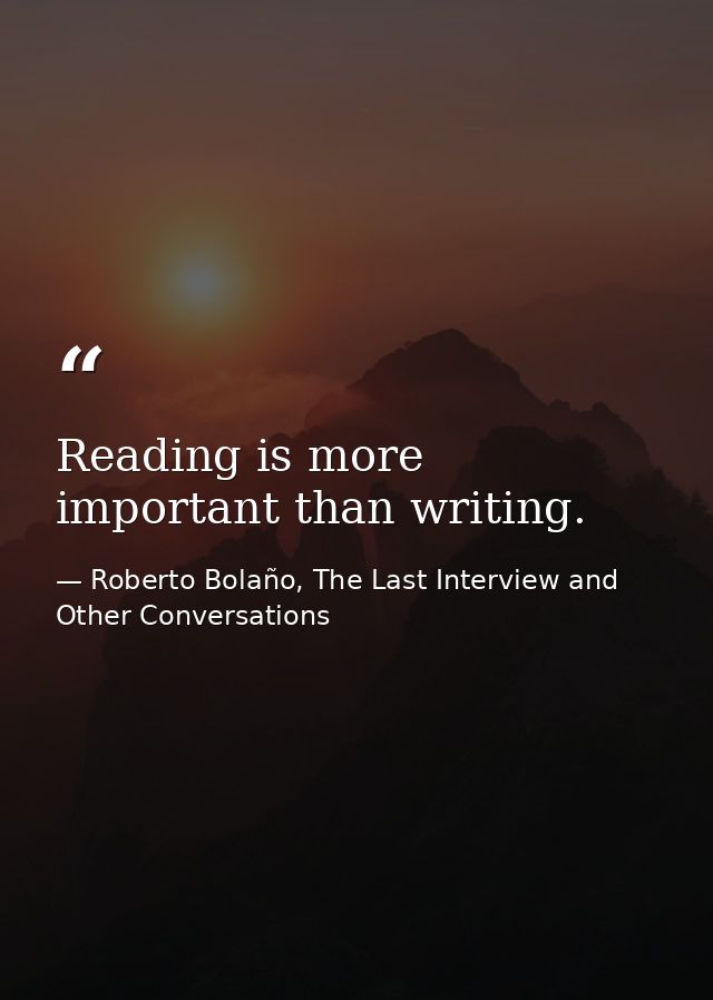 Reading is more important than writing. — Roberto Bolaño, The Last Interview and Other Conversations