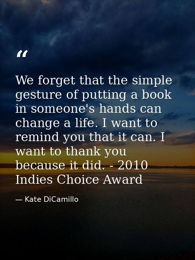 We forget that the simple gesture of putting a book in someone's hands can change a life. I want to remind you that it c — Kate DiCamillo