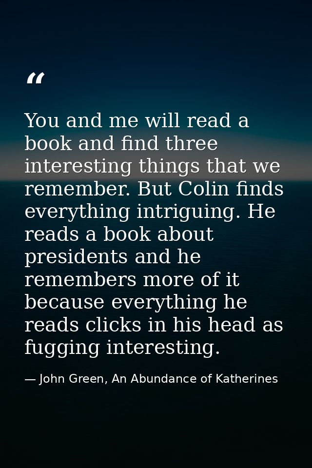 You and me will read a book and find three interesting things that we remember. But Colin finds everything intriguing. H — John Green, An Abundance of Katherines