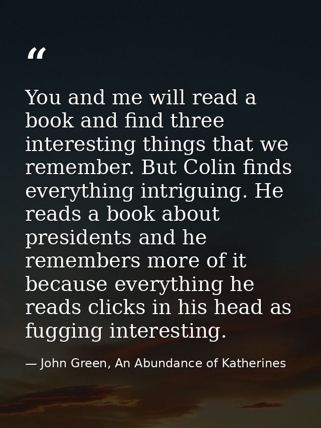 You and me will read a book and find three interesting things that we remember. But Colin finds everything intriguing. H — John Green, An Abundance of Katherines