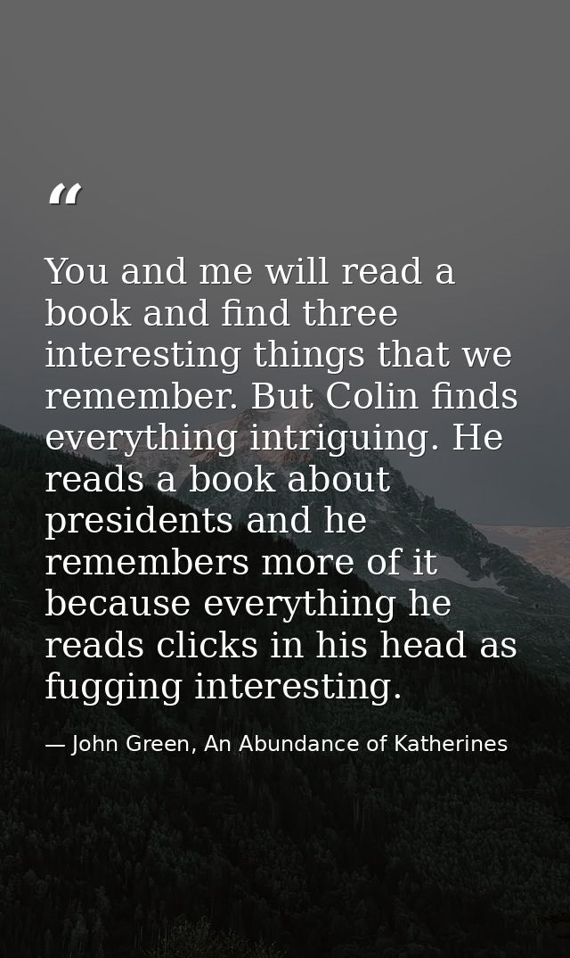 You and me will read a book and find three interesting things that we remember. But Colin finds everything intriguing. H — John Green, An Abundance of Katherines