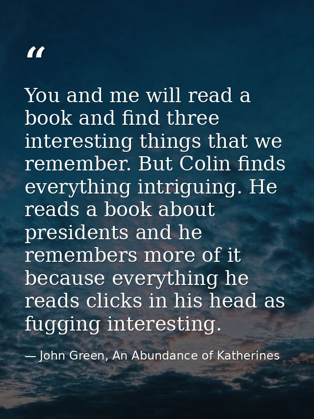 You and me will read a book and find three interesting things that we remember. But Colin finds everything intriguing. H — John Green, An Abundance of Katherines