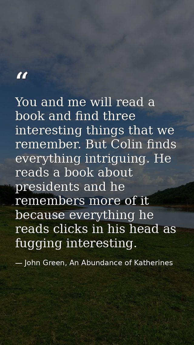 You and me will read a book and find three interesting things that we remember. But Colin finds everything intriguing. H — John Green, An Abundance of Katherines