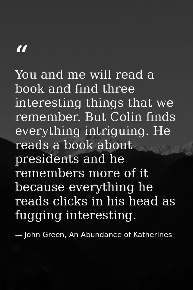 You and me will read a book and find three interesting things that we remember. But Colin finds everything intriguing. H — John Green, An Abundance of Katherines