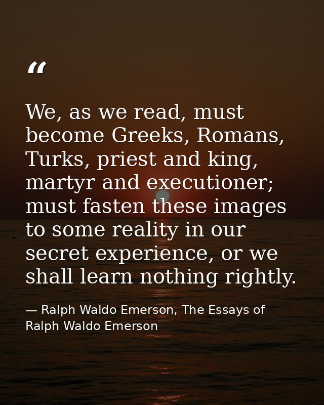 We, as we read, must become Greeks, Romans, Turks, priest and king, martyr and executioner; must fasten these images to  — Ralph Waldo Emerson, The Essays of Ralph Waldo Emerson